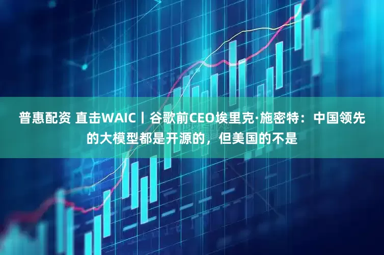 普惠配资 直击WAIC丨谷歌前CEO埃里克·施密特：中国领先的大模型都是开源的，但美国的不是