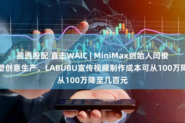 盈透股配 直击WAIC | MiniMax创始人闫俊杰：AI重塑创意生产，LABUBU宣传视频制作成本可从100万降至几百元