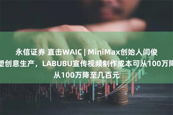 永信证券 直击WAIC | MiniMax创始人闫俊杰：AI重塑创意生产，LABUBU宣传视频制作成本可从100万降至几百元