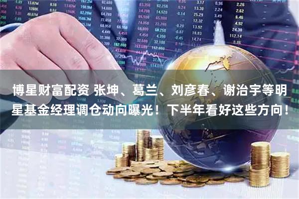 博星财富配资 张坤、葛兰、刘彦春、谢治宇等明星基金经理调仓动向曝光！下半年看好这些方向！