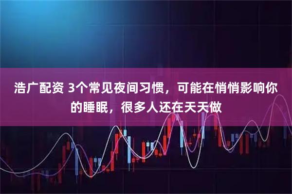 浩广配资 3个常见夜间习惯，可能在悄悄影响你的睡眠，很多人还在天天做