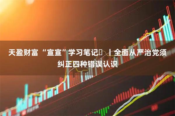 天盈财富 “宣宣”学习笔记㊽丨全面从严治党须纠正四种错误认识