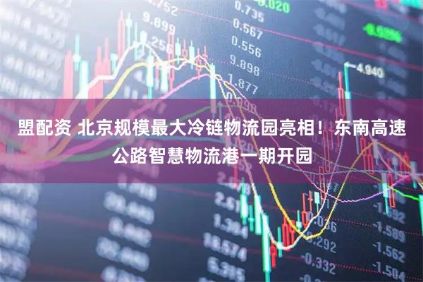 盟配资 北京规模最大冷链物流园亮相！东南高速公路智慧物流港一期开园