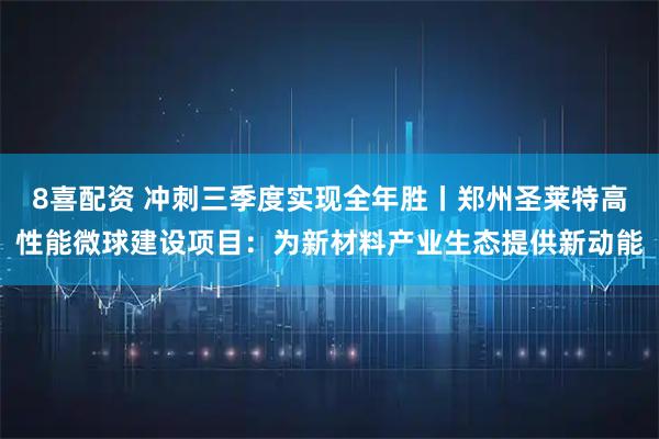 8喜配资 冲刺三季度实现全年胜丨郑州圣莱特高性能微球建设项目：为新材料产业生态提供新动能