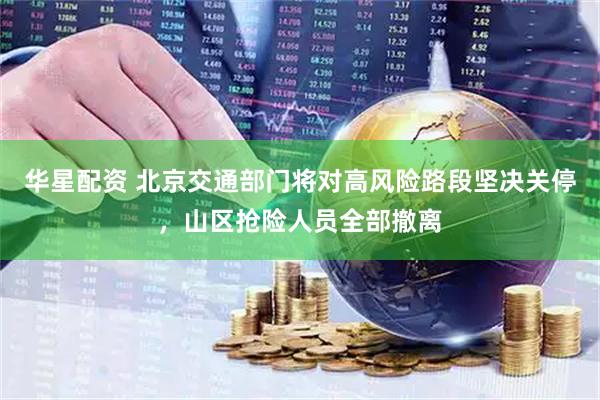 华星配资 北京交通部门将对高风险路段坚决关停，山区抢险人员全部撤离