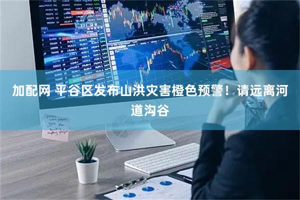 加配网 平谷区发布山洪灾害橙色预警！请远离河道沟谷