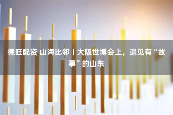 德旺配资 山海比邻丨大阪世博会上，遇见有“故事”的山东