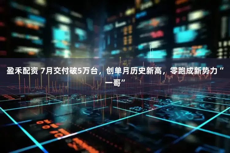 盈禾配资 7月交付破5万台，创单月历史新高，零跑成新势力“一哥”