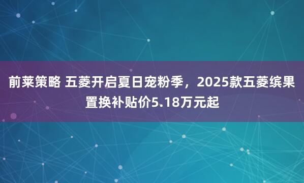 前莱策略 五菱开启夏日宠粉季，2025款五菱缤果置换补贴价5.18万元起