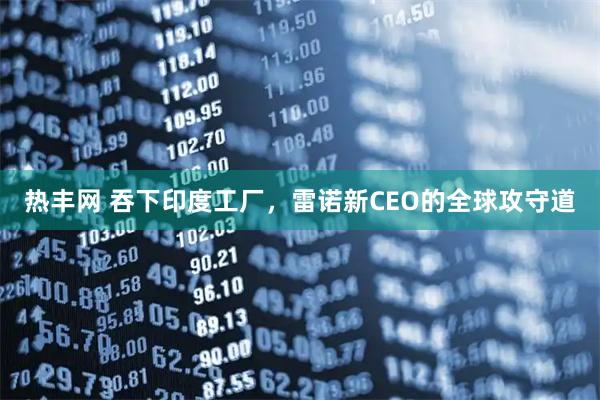热丰网 吞下印度工厂，雷诺新CEO的全球攻守道