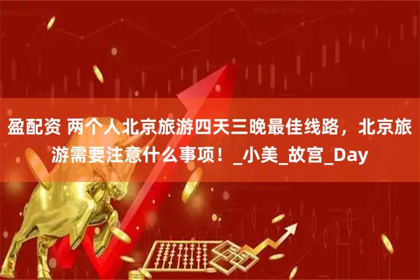 盈配资 两个人北京旅游四天三晚最佳线路，北京旅游需要注意什么事项！_小美_故宫_Day