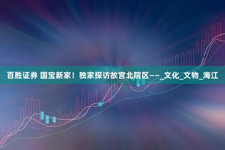 百胜证券 国宝新家！独家探访故宫北院区——_文化_文物_海江