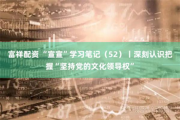富祥配资 “宣宣”学习笔记（52）丨深刻认识把握“坚持党的文化领导权”