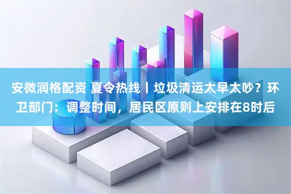 安微润格配资 夏令热线丨垃圾清运太早太吵？环卫部门：调整时间，居民区原则上安排在8时后