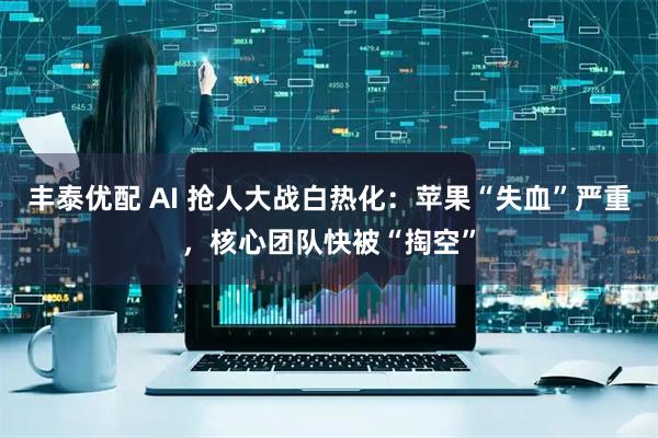 丰泰优配 AI 抢人大战白热化：苹果“失血”严重，核心团队快被“掏空”