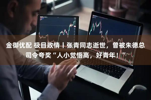 金御优配 极目政情丨张青同志逝世，曾被朱德总司令夸奖“人小觉悟高，好青年！”