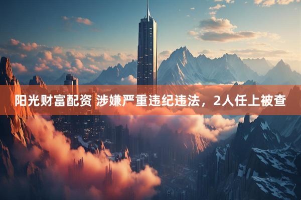 阳光财富配资 涉嫌严重违纪违法，2人任上被查