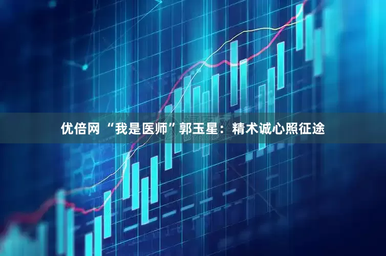 优倍网 “我是医师”郭玉星：精术诚心照征途
