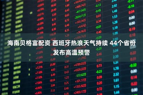海南贝格富配资 西班牙热浪天气持续 44个省份发布高温预警