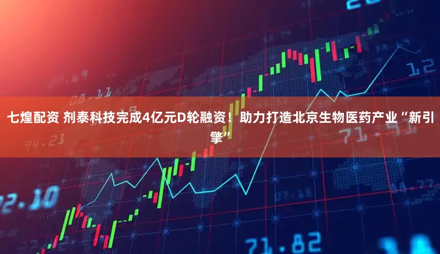 七煌配资 剂泰科技完成4亿元D轮融资！助力打造北京生物医药产业“新引擎”