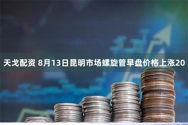 天戈配资 8月13日昆明市场螺旋管早盘价格上涨20
