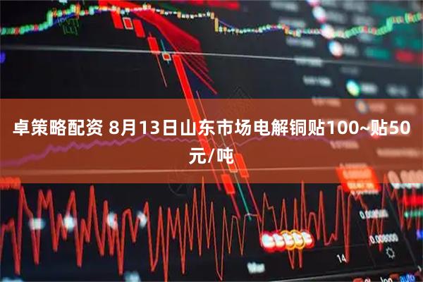 卓策略配资 8月13日山东市场电解铜贴100~贴50元/吨