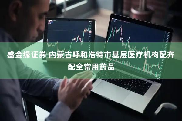 盛金缘证券 内蒙古呼和浩特市基层医疗机构配齐配全常用药品