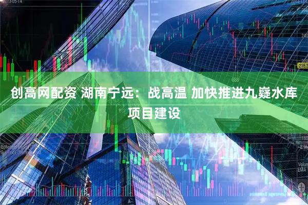 创高网配资 湖南宁远：战高温 加快推进九嶷水库项目建设