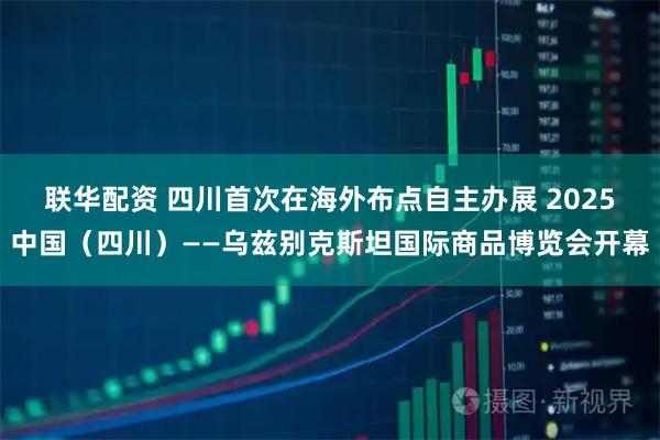 联华配资 四川首次在海外布点自主办展 2025中国（四川）——乌兹别克斯坦国际商品博览会开幕