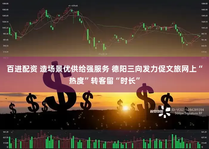 百进配资 造场景优供给强服务 德阳三向发力促文旅网上“热度”转客留“时长”