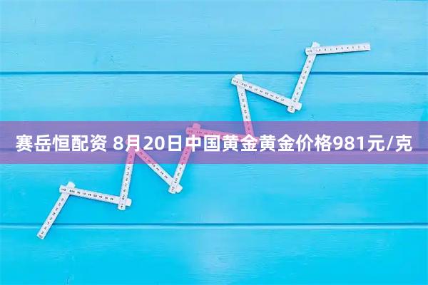 赛岳恒配资 8月20日中国黄金黄金价格981元/克