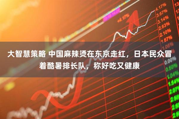 大智慧策略 中国麻辣烫在东京走红，日本民众冒着酷暑排长队，称好吃又健康
