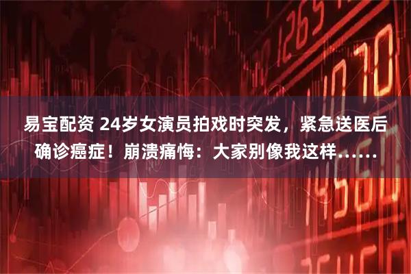 易宝配资 24岁女演员拍戏时突发，紧急送医后确诊癌症！崩溃痛悔：大家别像我这样……