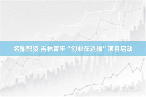名鼎配资 吉林青年“创业在边疆”项目启动