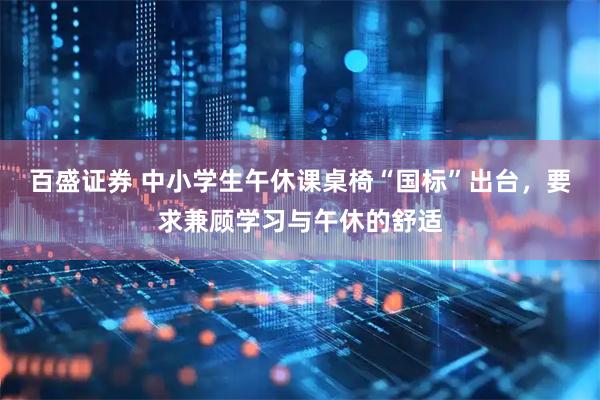 百盛证券 中小学生午休课桌椅“国标”出台，要求兼顾学习与午休的舒适