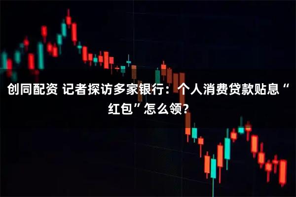 创同配资 记者探访多家银行：个人消费贷款贴息“红包”怎么领？