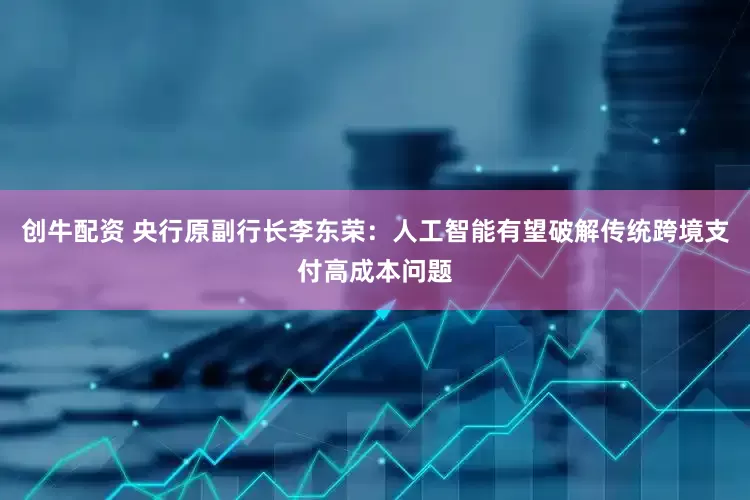 创牛配资 央行原副行长李东荣：人工智能有望破解传统跨境支付高成本问题
