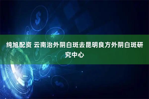 纯旭配资 云南治外阴白斑去昆明良方外阴白斑研究中心