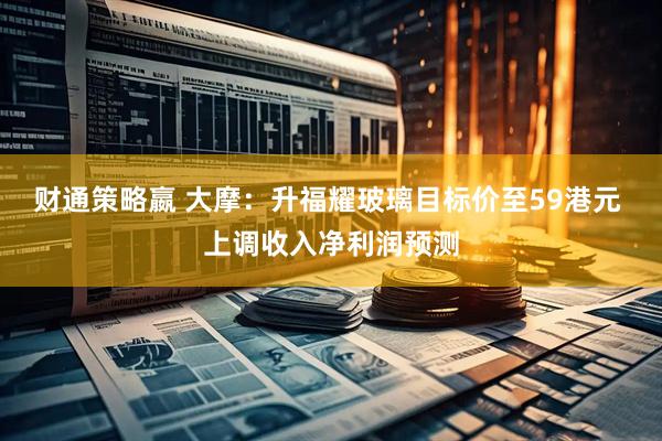 财通策略嬴 大摩：升福耀玻璃目标价至59港元 上调收入净利润预测