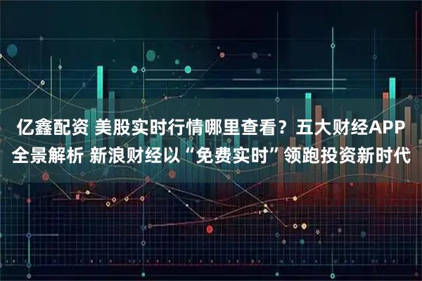 亿鑫配资 美股实时行情哪里查看？五大财经APP全景解析 新浪财经以“免费实时”领跑投资新时代