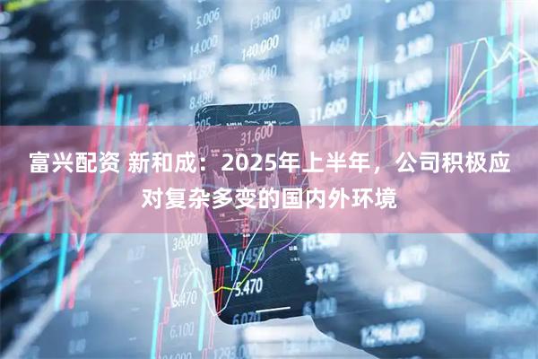 富兴配资 新和成：2025年上半年，公司积极应对复杂多变的国内外环境