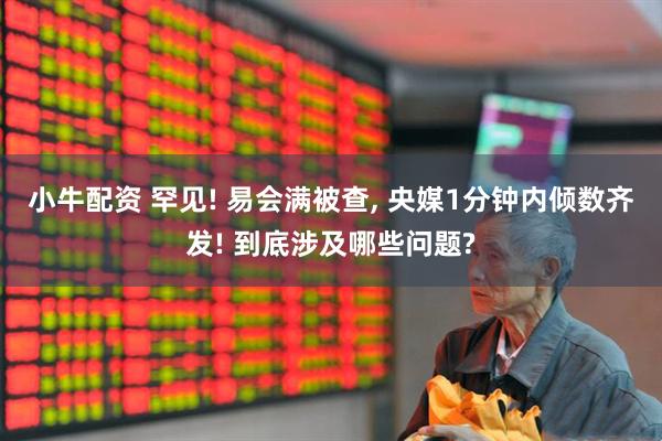 小牛配资 罕见! 易会满被查, 央媒1分钟内倾数齐发! 到底涉及哪些问题?
