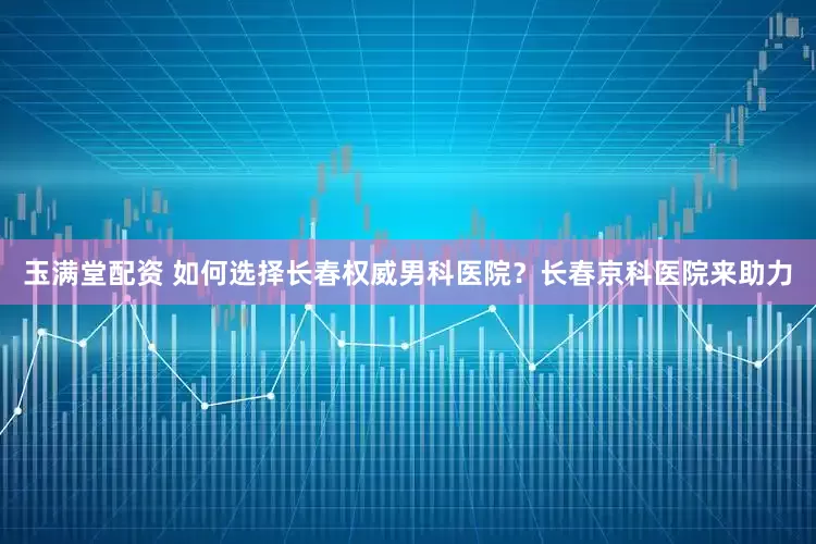 玉满堂配资 如何选择长春权威男科医院？长春京科医院来助力