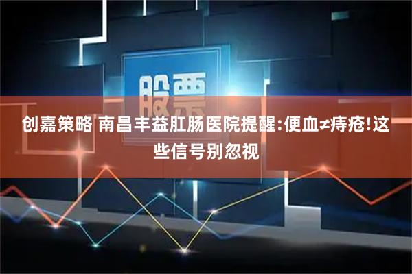 创嘉策略 南昌丰益肛肠医院提醒:便血≠痔疮!这些信号别忽视