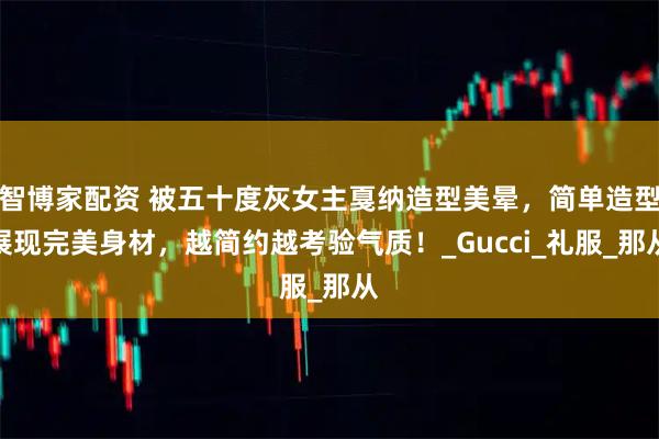 智博家配资 被五十度灰女主戛纳造型美晕，简单造型展现完美身材，越简约越考验气质！_Gucci_礼服_那从