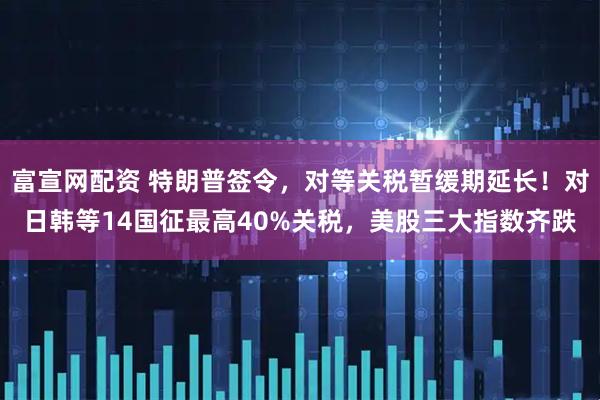 富宣网配资 特朗普签令，对等关税暂缓期延长！对日韩等14国征最高40%关税，美股三大指数齐跌