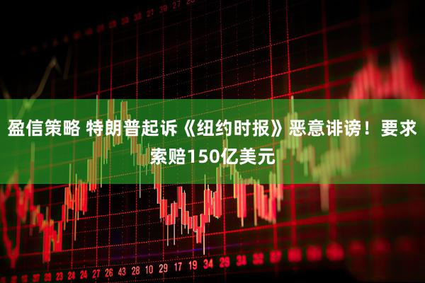 盈信策略 特朗普起诉《纽约时报》恶意诽谤！要求索赔150亿美元