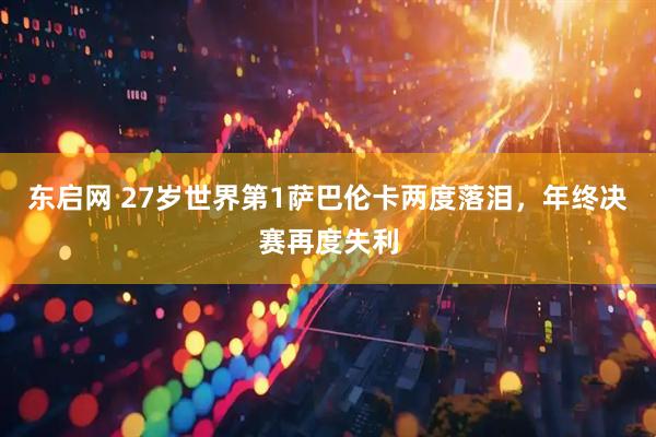 东启网 27岁世界第1萨巴伦卡两度落泪，年终决赛再度失利