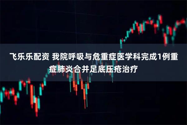 飞乐乐配资 我院呼吸与危重症医学科完成1例重症肺炎合并足底压疮治疗