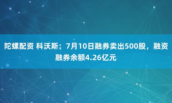 陀螺配资 科沃斯：7月10日融券卖出500股，融资融券余额4.26亿元